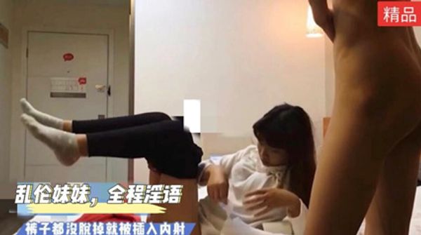 乱伦妹妹全程高能，淫语满天飞！裤子都没脱掉就插入