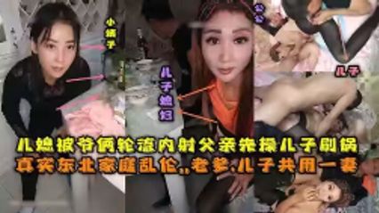 【真实乱伦】东北全家乱伦，老爹和儿子3P儿媳妇，对白清晰，轮流内射，小姨子还在旁观看