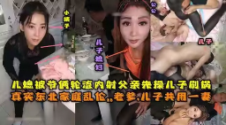 【真实乱伦】东北全家乱伦，老爹和儿子3P儿媳妇，对白清晰，轮流内射，小姨子还在旁观看