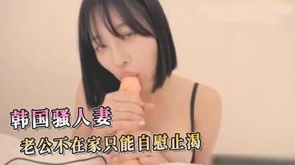 韩国欲求不满的骚人妻，老公不在家只能拿假阳具自慰插入小穴解瘾